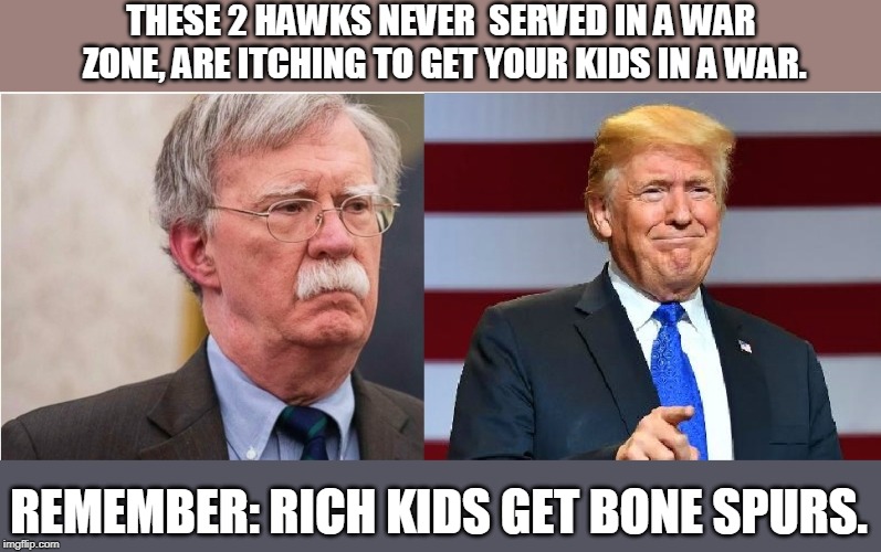 Looking to make war in Syria or Iran | THESE 2 HAWKS NEVER  SERVED IN A WAR ZONE, ARE ITCHING TO GET YOUR KIDS IN A WAR. REMEMBER: RICH KIDS GET BONE SPURS. | image tagged in escalating for war,hoping for war,unnecessary war again,rich kids don't fight in wars,rich get you to fight their wars for them, | made w/ Imgflip meme maker