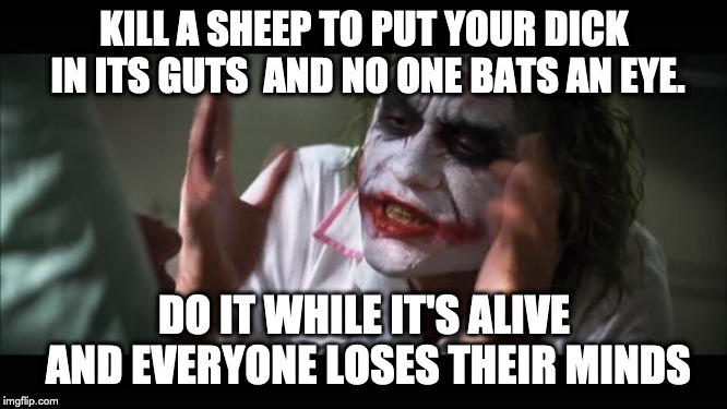 And everybody loses their minds Meme | KILL A SHEEP TO PUT YOUR DICK IN ITS GUTS 
AND NO ONE BATS AN EYE. DO IT WHILE IT'S ALIVE AND EVERYONE LOSES THEIR MINDS | image tagged in memes,and everybody loses their minds,AdviceAnimals | made w/ Imgflip meme maker
