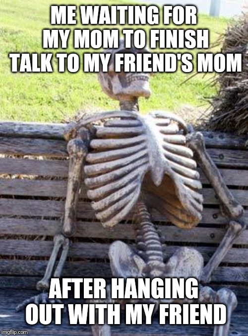 Waiting Skeleton Meme | ME WAITING FOR MY MOM TO FINISH TALK TO MY FRIEND'S MOM; AFTER HANGING OUT WITH MY FRIEND | image tagged in memes,waiting skeleton | made w/ Imgflip meme maker