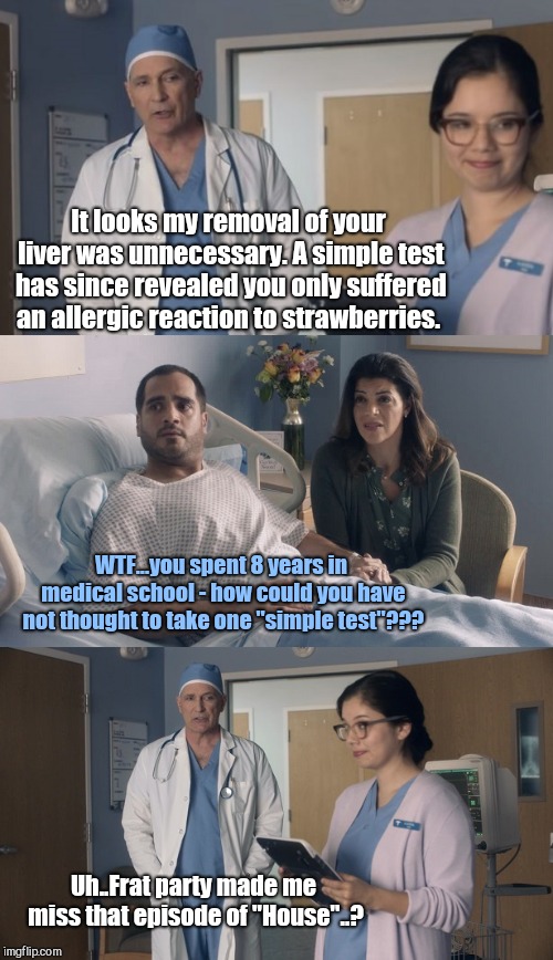 Just OK Surgeon commercial | It looks my removal of your liver was unnecessary. A simple test has since revealed you only suffered an allergic reaction to strawberries. WTF...you spent 8 years in medical school - how could you have not thought to take one "simple test"??? Uh..Frat party made me miss that episode of "House"..? | image tagged in just ok surgeon commercial | made w/ Imgflip meme maker