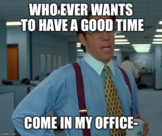 That Would Be Great | WHO EVER WANTS TO HAVE A GOOD TIME; COME IN MY OFFICE- | image tagged in memes,that would be great | made w/ Imgflip meme maker