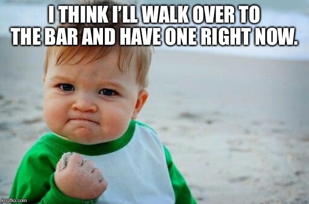 Yes Baby | I THINK I’LL WALK OVER TO THE BAR AND HAVE ONE RIGHT NOW. | image tagged in yes baby | made w/ Imgflip meme maker