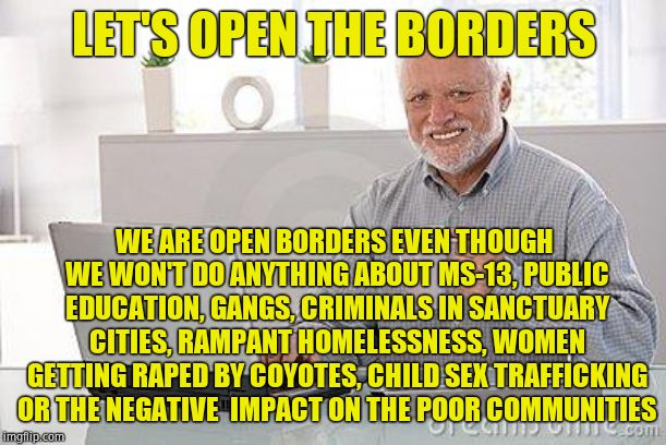 Hide the pain harold smile | LET'S OPEN THE BORDERS WE ARE OPEN BORDERS EVEN THOUGH WE WON'T DO ANYTHING ABOUT MS-13, PUBLIC EDUCATION, GANGS, CRIMINALS IN SANCTUARY CIT | image tagged in hide the pain harold smile | made w/ Imgflip meme maker