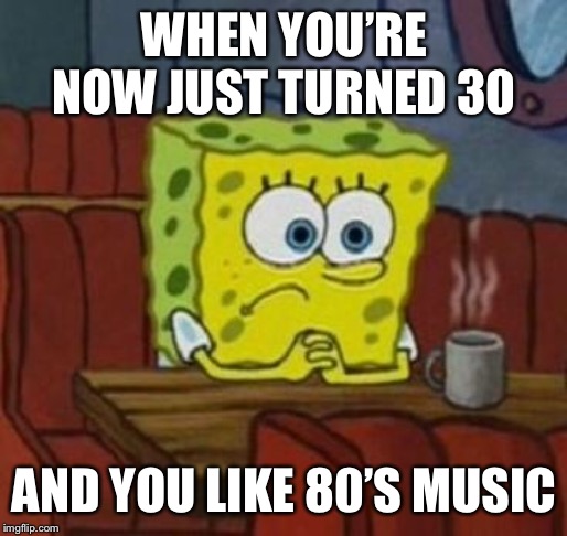 Lonely Spongebob | WHEN YOU’RE NOW JUST TURNED 30 AND YOU LIKE 80’S MUSIC | image tagged in lonely spongebob | made w/ Imgflip meme maker