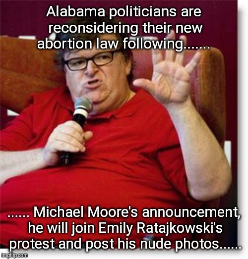Michael Moore protests Alabama's new abortion law.... | Alabama politicians are reconsidering their new abortion law following....... ...... Michael Moore's announcement, he will join Emily Ratajkowski's protest and post his nude photos...... | image tagged in abortion,protests,michael moore,liberal | made w/ Imgflip meme maker