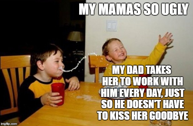 Yo Mamas So Ugly | MY MAMAS SO UGLY; MY DAD TAKES HER TO WORK WITH HIM EVERY DAY, JUST SO HE DOESN'T HAVE TO KISS HER GOODBYE | image tagged in memes,yo mamas so fat,random,ugly,dad,work | made w/ Imgflip meme maker