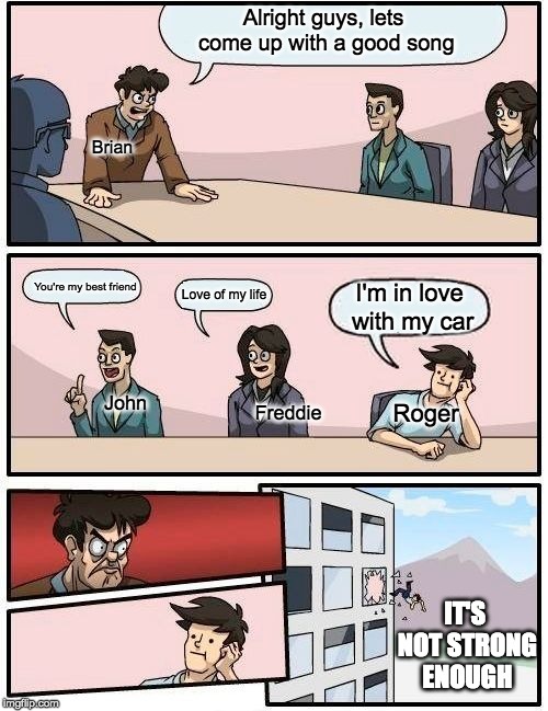 Boardroom Meeting Suggestion | Alright guys, lets come up with a good song; Brian; You're my best friend; Love of my life; I'm in love with my car; John; Roger; Freddie; IT'S NOT STRONG ENOUGH | image tagged in memes,boardroom meeting suggestion | made w/ Imgflip meme maker