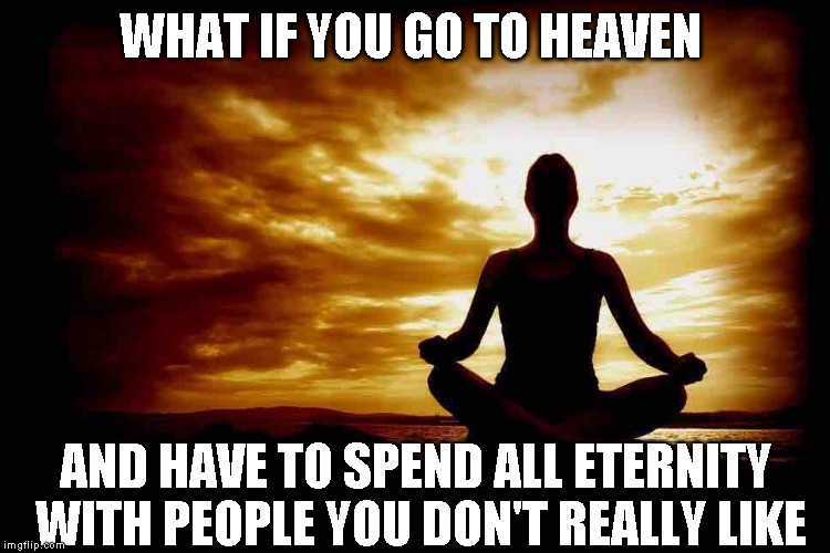 Is my Heaven different than theirs? | WHAT IF YOU GO TO HEAVEN; AND HAVE TO SPEND ALL ETERNITY WITH PEOPLE YOU DON'T REALLY LIKE | image tagged in a few zen thoughts for those who take life too seriously | made w/ Imgflip meme maker
