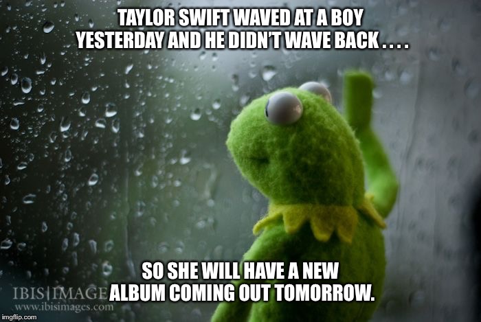kermit window | TAYLOR SWIFT WAVED AT A BOY YESTERDAY AND HE DIDN’T WAVE BACK . . . . SO SHE WILL HAVE A NEW ALBUM COMING OUT TOMORROW. | image tagged in kermit window,taylor swift,album,funny,sad,kermit the frog | made w/ Imgflip meme maker