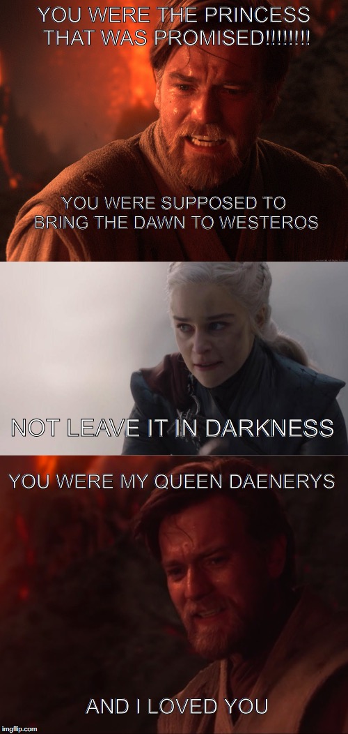 YOU WERE THE PRINCESS THAT WAS PROMISED!!!!!!!! YOU WERE SUPPOSED TO BRING THE DAWN TO WESTEROS; NOT LEAVE IT IN DARKNESS; YOU WERE MY QUEEN DAENERYS; AND I LOVED YOU | image tagged in daenerys targaryen | made w/ Imgflip meme maker