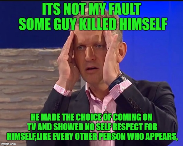 Jeremy kyle meme lie detector | ITS NOT MY FAULT SOME GUY KILLED HIMSELF; HE MADE THE CHOICE OF COMING ON TV AND SHOWED NO SELF RESPECT FOR HIMSELF,LIKE EVERY OTHER PERSON WHO APPEARS, | image tagged in jeremy kyle meme lie detector | made w/ Imgflip meme maker