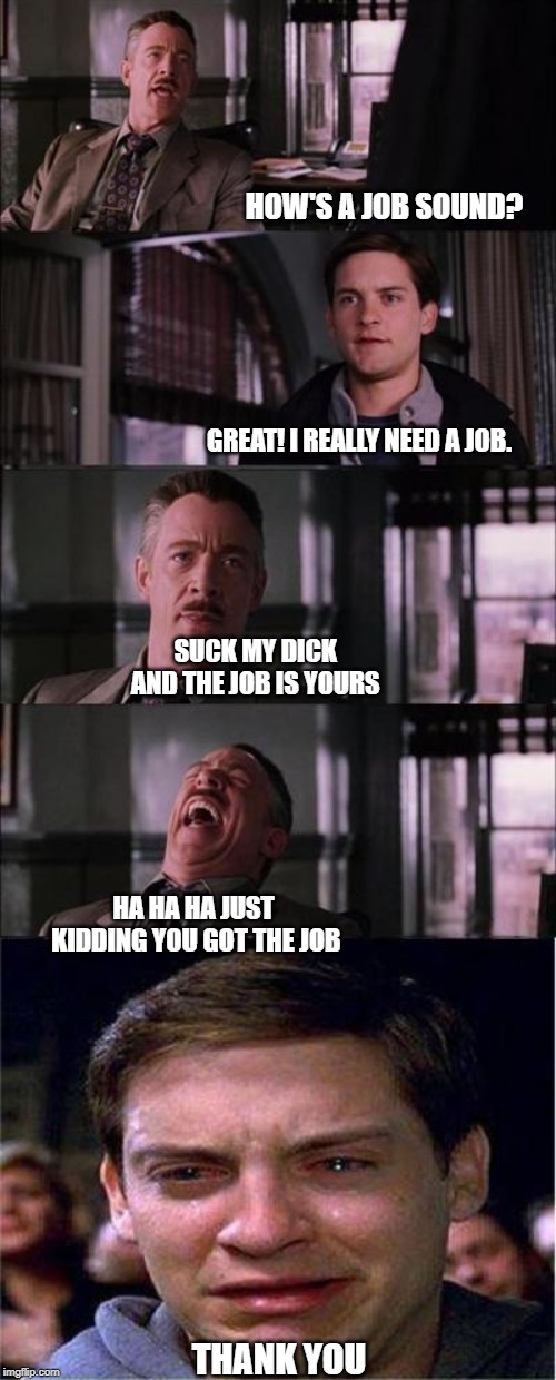YOU GOT THE JOB! | HOW'S A JOB SOUND? GREAT! I REALLY NEED A JOB. SUCK MY DICK AND THE JOB IS YOURS; HA HA HA JUST KIDDING YOU GOT THE JOB; THANK YOU | image tagged in memes,peter parker cry,job | made w/ Imgflip meme maker