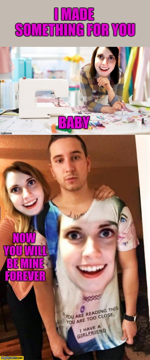 Read the shirt | I MADE SOMETHING FOR YOU; BABY; NOW YOU WILL BE MINE FOREVER | image tagged in memes,44colt,overly attached girlfriend,relationships,funny,crazy girlfriend | made w/ Imgflip meme maker