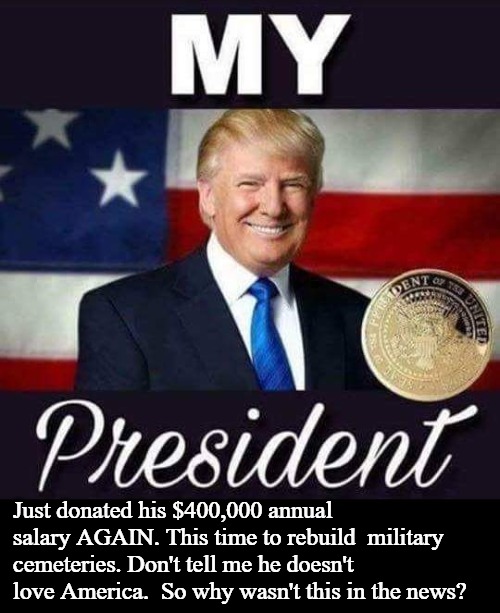 Tell Me Why This Wasn't in the News? | Just donated his $400,000 annual  salary AGAIN. This time to rebuild  military cemeteries. Don't tell me he doesn't love America.  So why wasn't this in the news? | image tagged in potus45,donates salary,statesman,real american,respect,donald j trump | made w/ Imgflip meme maker
