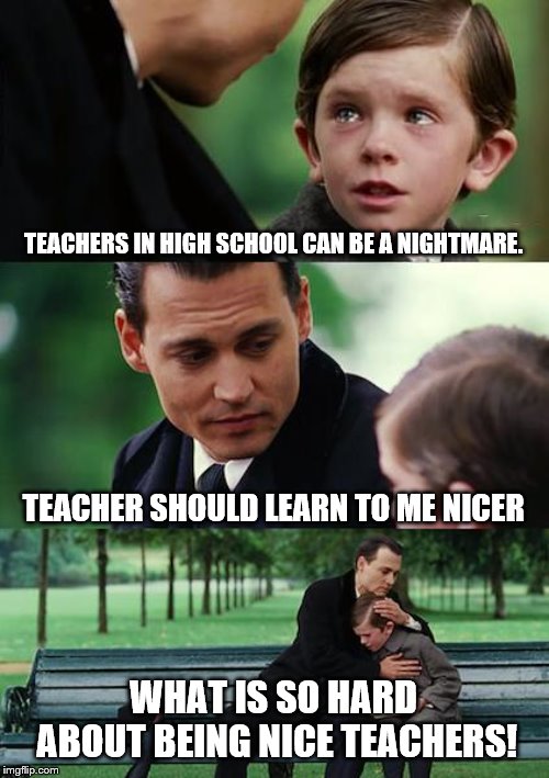 Sad life in school | TEACHERS IN HIGH SCHOOL CAN BE A NIGHTMARE. TEACHER SHOULD LEARN TO ME NICER; WHAT IS SO HARD ABOUT BEING NICE TEACHERS! | image tagged in mean high school teachers,funny memes | made w/ Imgflip meme maker