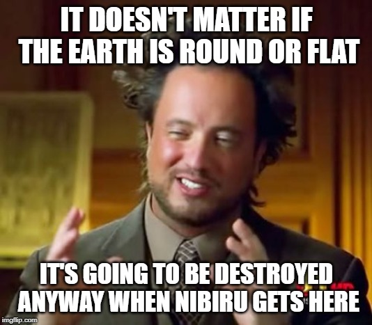Ancient Aliens Meme | IT DOESN'T MATTER IF THE EARTH IS ROUND OR FLAT; IT'S GOING TO BE DESTROYED ANYWAY WHEN NIBIRU GETS HERE | image tagged in memes,ancient aliens | made w/ Imgflip meme maker