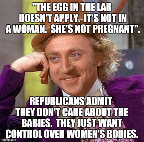 Radical Republicans Should Have Been Aborted.  That's Why They Want To Tell You What You Can Do With Your Own Body. | "THE EGG IN THE LAB DOESN'T APPLY.  IT'S NOT IN A WOMAN.  SHE'S NOT PREGNANT". REPUBLICANS ADMIT THEY DON'T CARE ABOUT THE BABIES.  THEY JUST WANT CONTROL OVER WOMEN'S BODIES. | image tagged in memes,creepy condescending wonka,stupid,selfish,assholes,fuck you | made w/ Imgflip meme maker