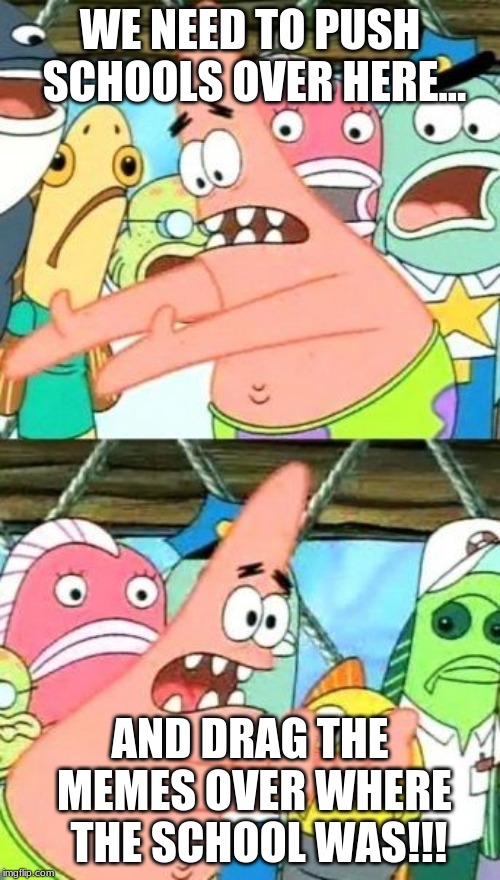 Put It Somewhere Else Patrick | WE NEED TO PUSH SCHOOLS OVER HERE... AND DRAG THE MEMES OVER WHERE  THE SCHOOL WAS!!! | image tagged in memes,put it somewhere else patrick | made w/ Imgflip meme maker