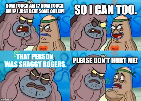 This guy is so strong it's scary... | SO I CAN TOO. HOW TOUGH AM I? HOW TOUGH AM I? I JUST BEAT SOME ONE UP! THAT PERSON WAS SHAGGY ROGERS. PLEASE DON'T HURT ME! | image tagged in memes,how tough are you | made w/ Imgflip meme maker