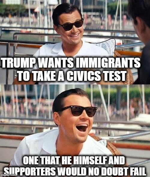 Dude thinks we make money from tariffs. smh | TRUMP WANTS IMMIGRANTS TO TAKE A CIVICS TEST; ONE THAT HE HIMSELF AND SUPPORTERS WOULD NO DOUBT FAIL | image tagged in memes,politics,immigration,maga,impeach trump | made w/ Imgflip meme maker