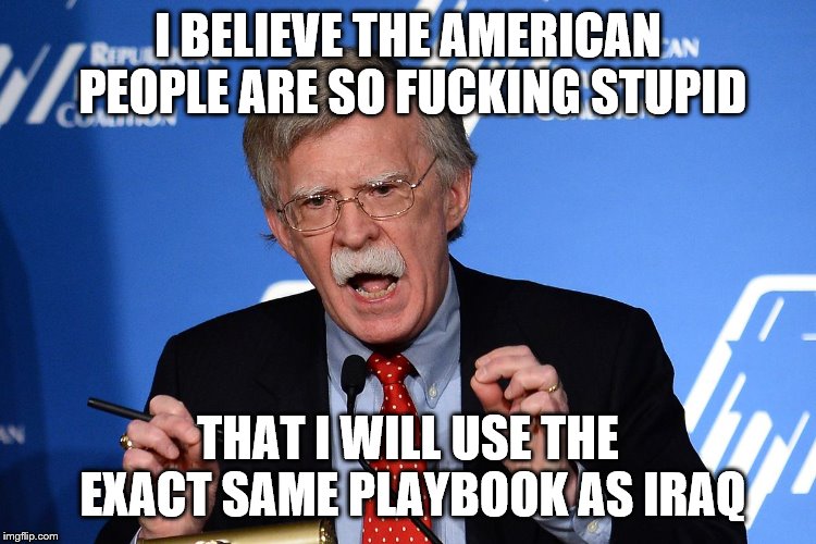 John Bolton - Wacko | I BELIEVE THE AMERICAN PEOPLE ARE SO F**KING STUPID THAT I WILL USE THE EXACT SAME PLAYBOOK AS IRAQ | image tagged in john bolton - wacko | made w/ Imgflip meme maker