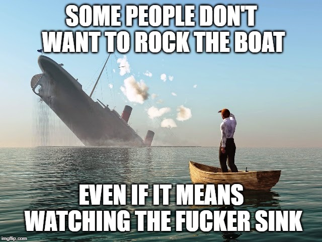 Sinking boat | SOME PEOPLE DON'T WANT TO ROCK THE BOAT; EVEN IF IT MEANS WATCHING THE FUCKER SINK | image tagged in sinking boat | made w/ Imgflip meme maker