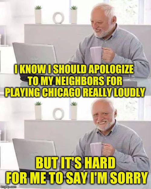 Hide the Classic Hits Harold | I KNOW I SHOULD APOLOGIZE TO MY NEIGHBORS FOR PLAYING CHICAGO REALLY LOUDLY; BUT IT'S HARD FOR ME TO SAY I'M SORRY | image tagged in memes,hide the pain harold,music joke,80s music,chicago,timiddeer | made w/ Imgflip meme maker