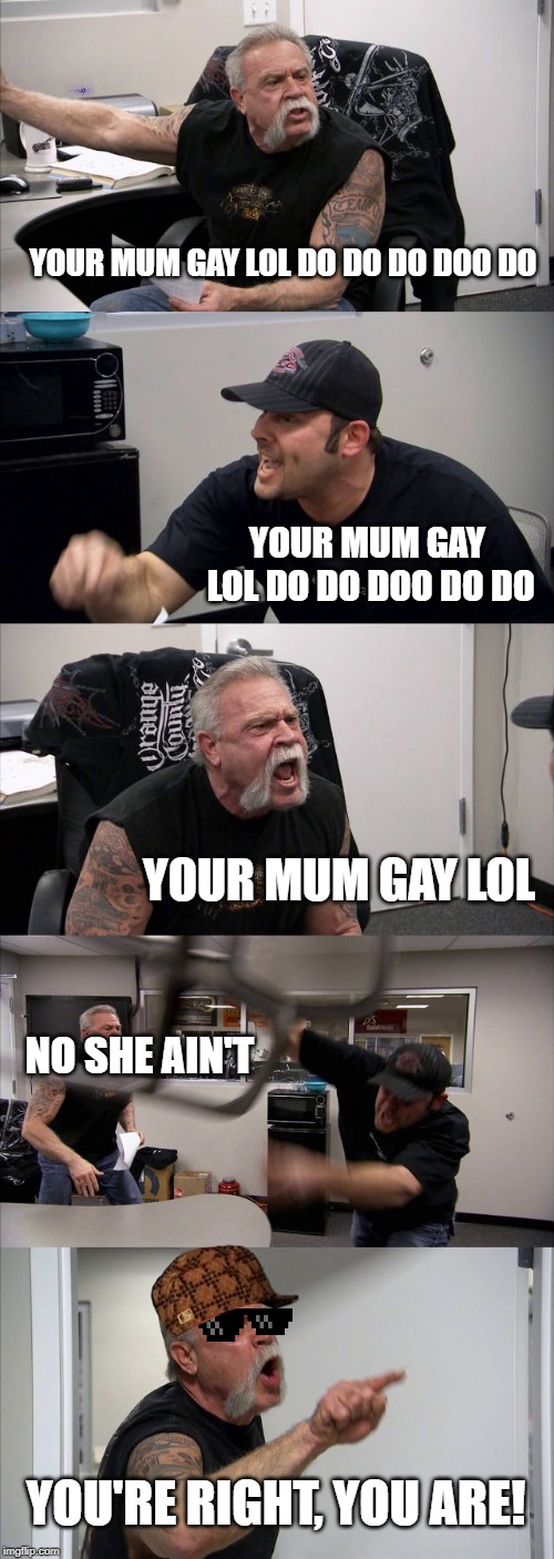 American Chopper Argument |  YOUR MUM GAY LOL DO DO DO DOO DO; YOUR MUM GAY LOL DO DO DOO DO DO; YOUR MUM GAY LOL; NO SHE AIN'T; YOU'RE RIGHT, YOU ARE! | image tagged in memes,american chopper argument | made w/ Imgflip meme maker