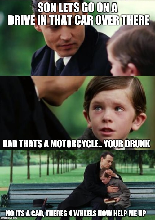 dads drunk | SON LETS GO ON A DRIVE IN THAT CAR OVER THERE; DAD THATS A MOTORCYCLE.. YOUR DRUNK; NO ITS A CAR, THERES 4 WHEELS NOW HELP ME UP | image tagged in funny,crying kid | made w/ Imgflip meme maker