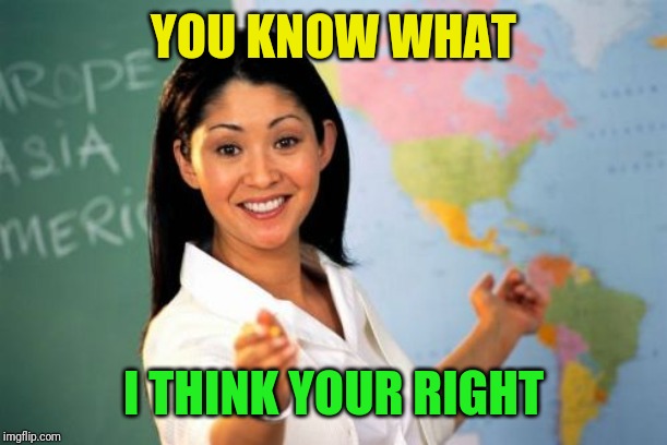 Unhelpful High School Teacher Meme | YOU KNOW WHAT I THINK YOUR RIGHT | image tagged in memes,unhelpful high school teacher | made w/ Imgflip meme maker