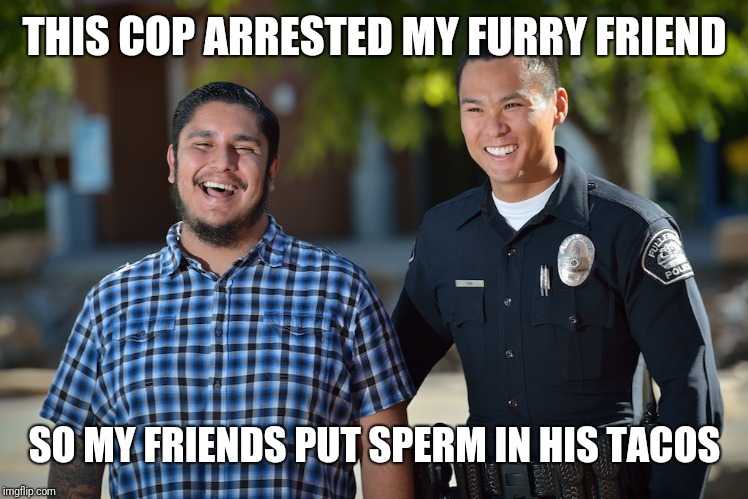 Not Laughing With You Mexican | THIS COP ARRESTED MY FURRY FRIEND SO MY FRIENDS PUT SPERM IN HIS TACOS | image tagged in not laughing with you mexican | made w/ Imgflip meme maker