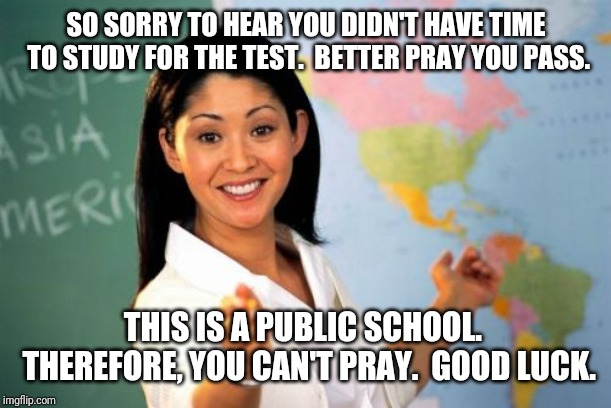 Unhelpful High School Teacher Meme | SO SORRY TO HEAR YOU DIDN'T HAVE TIME TO STUDY FOR THE TEST.  BETTER PRAY YOU PASS. THIS IS A PUBLIC SCHOOL.  THEREFORE, YOU CAN'T PRAY.  GOOD LUCK. | image tagged in memes,unhelpful high school teacher | made w/ Imgflip meme maker