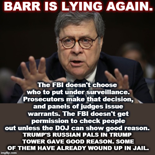 Our Attorney General is now Attorney Private. That's a demotion in rank for the whole country. | BARR IS LYING AGAIN. The FBI doesn't choose who to put under surveillance. Prosecutors make that decision, and panels of judges issue warrants. The FBI doesn't get permission to check people out unless the DOJ can show good reason. TRUMP'S RUSSIAN PALS IN TRUMP TOWER GAVE GOOD REASON. SOME OF THEM HAVE ALREADY WOUND UP IN JAIL. | image tagged in barr,lying,fbi,doj,surveillance,russia | made w/ Imgflip meme maker