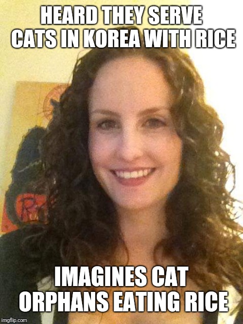Catty Cathy | HEARD THEY SERVE CATS IN KOREA WITH RICE; IMAGINES CAT ORPHANS EATING RICE | image tagged in catty cathy | made w/ Imgflip meme maker