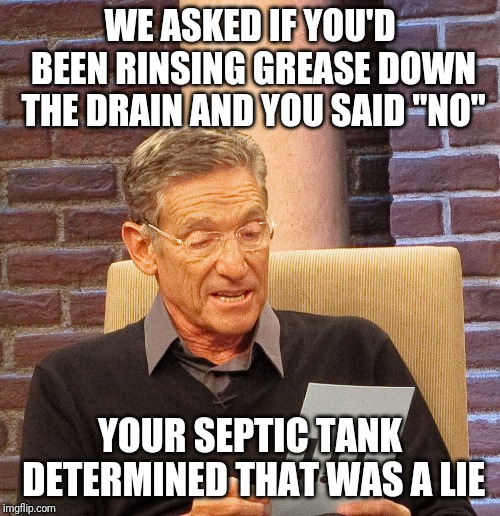 That was a lie | WE ASKED IF YOU'D BEEN RINSING GREASE DOWN THE DRAIN AND YOU SAID "NO"; YOUR SEPTIC TANK DETERMINED THAT WAS A LIE | image tagged in maury lie detector,funny memes,work,work sucks,grease | made w/ Imgflip meme maker