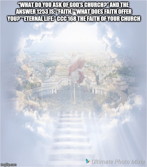 Eternal | “WHAT DO YOU ASK OF GOD’S CHURCH?” AND THE ANSWER 1253 IS: “FAITH.”“WHAT DOES FAITH OFFER YOU?”“ETERNAL LIFE.”
CCC 168 THE FAITH OF YOUR CHURCH | image tagged in catholic,stairway to heaven,love wins,jesus christ,mass effect,church | made w/ Imgflip meme maker
