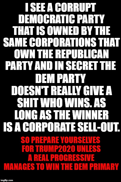 We will see Trump 2020 unless the Democratic party allows a real progressive to fairly win their rigged primary | I SEE A CORRUPT DEMOCRATIC PARTY THAT IS OWNED BY THE SAME CORPORATIONS THAT OWN THE REPUBLICAN PARTY AND IN SECRET THE; DEM PARTY DOESN'T REALLY GIVE A SHIT WHO WINS. AS LONG AS THE WINNER IS A CORPORATE SELL-OUT. SO PREPARE YOURSELVES FOR TRUMP2020 UNLESS A REAL PROGRESSIVE MANAGES TO WIN THE DEM PRIMARY | image tagged in black background,rigged dem primary,trump2020,real progressive,dem party wants corporate winner | made w/ Imgflip meme maker