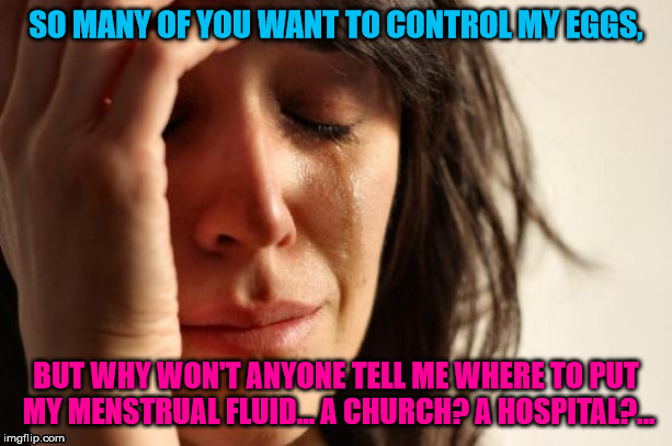 First World Problems | SO MANY OF YOU WANT TO CONTROL MY EGGS, BUT WHY WON'T ANYONE TELL ME WHERE TO PUT MY MENSTRUAL FLUID... A CHURCH? A HOSPITAL?... | image tagged in memes,first world problems | made w/ Imgflip meme maker