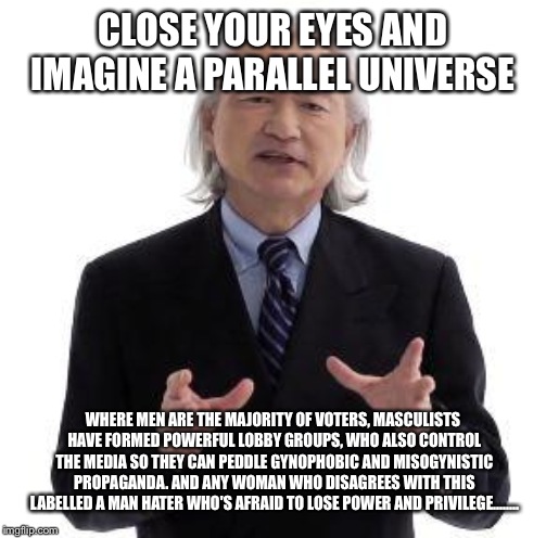 Parallel Universe Guy | CLOSE YOUR EYES AND IMAGINE A PARALLEL UNIVERSE; WHERE MEN ARE THE MAJORITY OF VOTERS, MASCULISTS HAVE FORMED POWERFUL LOBBY GROUPS, WHO ALSO CONTROL THE MEDIA SO THEY CAN PEDDLE GYNOPHOBIC AND MISOGYNISTIC PROPAGANDA. AND ANY WOMAN WHO DISAGREES WITH THIS LABELLED A MAN HATER WHO'S AFRAID TO LOSE POWER AND PRIVILEGE........ | image tagged in parallel universe guy | made w/ Imgflip meme maker