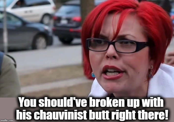  triggered | You should've broken up with his chauvinist butt right there! | image tagged in triggered | made w/ Imgflip meme maker