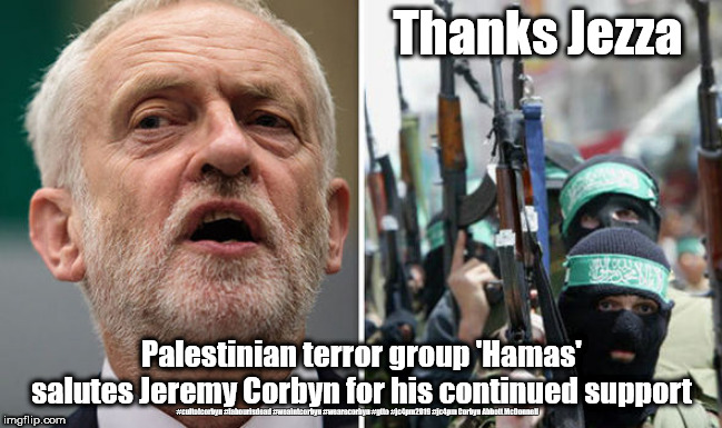 Labour/Corbyn - Hamas terror group | Thanks Jezza; Palestinian terror group 'Hamas' salutes Jeremy Corbyn for his continued support; #cultofcorbyn #labourisdead #weaintcorbyn #wearecorbyn #gtto #jc4pm2019 #jc4pm Corbyn Abbott McDonnell | image tagged in corbyn hamas terror,cultofcorbyn,labourisdead,gtto jc4pm,anti-semite and a racist,communist socialist | made w/ Imgflip meme maker
