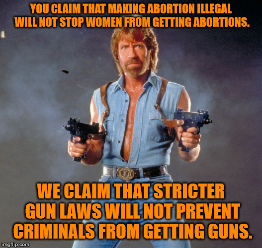 Chuck Norris Guns Meme | YOU CLAIM THAT MAKING ABORTION ILLEGAL WILL NOT STOP WOMEN FROM GETTING ABORTIONS. WE CLAIM THAT STRICTER GUN LAWS WILL NOT PREVENT CRIMINALS FROM GETTING GUNS. | image tagged in memes,chuck norris guns,chuck norris | made w/ Imgflip meme maker