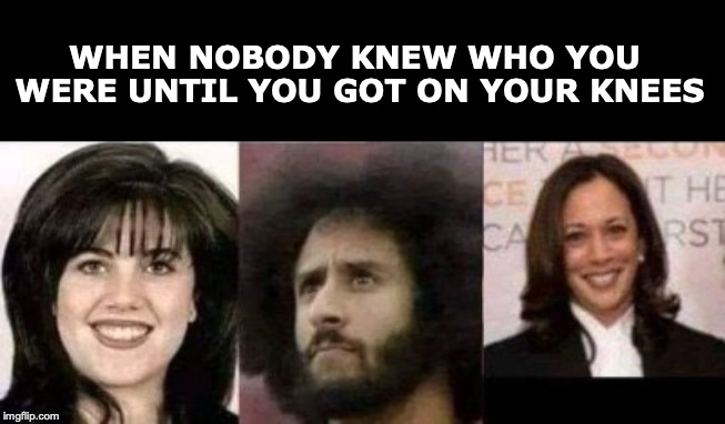 On Your Knees | WHEN NOBODY KNEW WHO YOU WERE UNTIL YOU GOT ON YOUR KNEES | image tagged in monica lewinsky,kapernick,kamala harris,kneeling | made w/ Imgflip meme maker