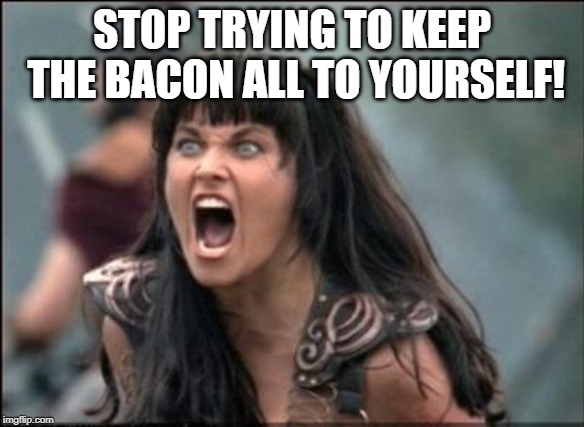 Angry Xena | STOP TRYING TO KEEP THE BACON ALL TO YOURSELF! | image tagged in angry xena | made w/ Imgflip meme maker