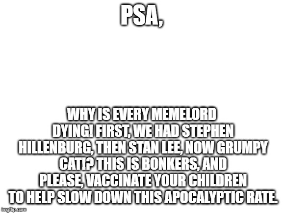 No Seriously, Vaxx Em' Or You Just Trashed Em' | PSA, WHY IS EVERY MEMELORD DYING! FIRST, WE HAD STEPHEN HILLENBURG, THEN STAN LEE, NOW GRUMPY CAT!? THIS IS BONKERS, AND PLEASE, VACCINATE YOUR CHILDREN TO HELP SLOW DOWN THIS APOCALYPTIC RATE. | image tagged in blank white template,pro-vaxx,psa | made w/ Imgflip meme maker