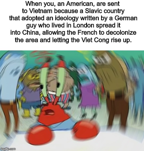 Most Of The Cold War Is Like This, Honestly. | When you, an American, are sent to Vietnam because a Slavic country that adopted an ideology written by a German guy who lived in London spread it into China, allowing the French to decolonize the area and letting the Viet Cong rise up. | image tagged in memes,mr krabs blur meme,history,vietnam | made w/ Imgflip meme maker