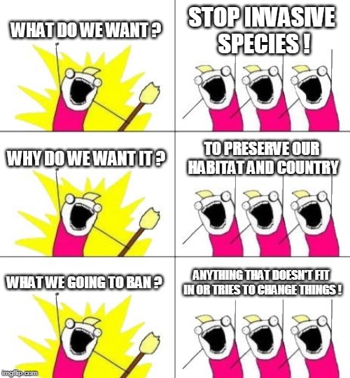 What Do We Want 3 Meme | WHAT DO WE WANT ? STOP INVASIVE SPECIES ! WHY DO WE WANT IT ? TO PRESERVE OUR HABITAT AND COUNTRY; WHAT WE GOING TO BAN ? ANYTHING THAT DOESN'T FIT IN OR TRIES TO CHANGE THINGS ! | image tagged in memes,what do we want 3 | made w/ Imgflip meme maker