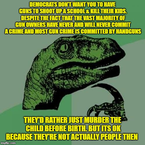 Philosoraptor | DEMOCRATS DON'T WANT YOU TO HAVE GUNS TO SHOOT UP A SCHOOL & KILL THEIR KIDS. DESPITE THE FACT THAT THE VAST MAJORITY OF GUN OWNERS HAVE NEVER AND WILL NEVER COMMIT A CRIME AND MOST GUN CRIME IS COMMITTED BY HANDGUNS; THEY'D RATHER JUST MURDER THE CHILD BEFORE BIRTH. BUT ITS OK BECAUSE THEY'RE NOT ACTUALLY PEOPLE THEN | image tagged in memes,philosoraptor | made w/ Imgflip meme maker