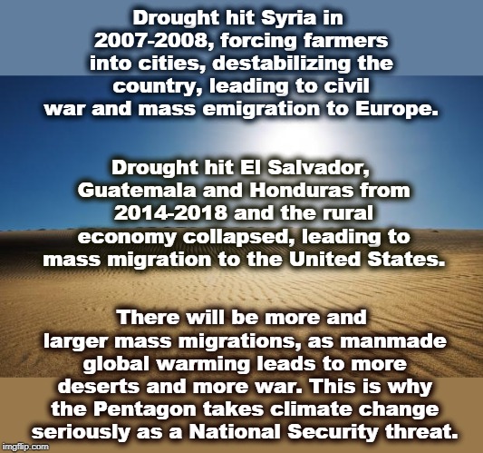 North Korea is facing its worst drought in 40 years. Food shortages lead to missile tests as a distraction. | Drought hit Syria in 2007-2008, forcing farmers into cities, destabilizing the country, leading to civil war and mass emigration to Europe. Drought hit El Salvador, Guatemala and Honduras from 2014-2018 and the rural economy collapsed, leading to mass migration to the United States. There will be more and larger mass migrations, as manmade global warming leads to more deserts and more war. This is why the Pentagon takes climate change seriously as a National Security threat. | image tagged in desert,climate change,global warming,immigrants,pentagon,war | made w/ Imgflip meme maker