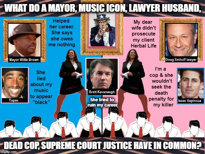 Movin' on Up to the East Side | WHAT DO A MAYOR, MUSIC ICON, LAWYER HUSBAND, My dear wife didn't prosecute my client Herbal Life; Helped her career. She says she owes me nothing; She lied about my music to appear "black"; I'm a cop & she  wouldn't seek the death penalty for    my killer; She tried to ruin my career; DEAD COP, SUPREME COURT JUSTICE HAVE IN COMMON? | image tagged in vince vance,kamala harris,willie brown,tupac shakur,brett kavanaugh,issac espinoza | made w/ Imgflip meme maker